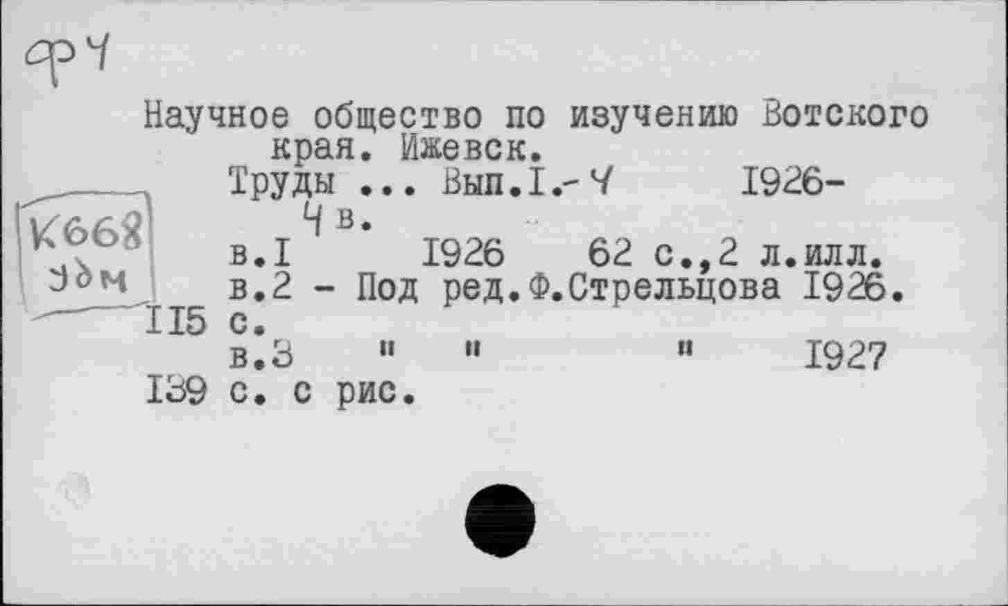 ﻿
K66Ï зЬм
Научное общество по изучению Вотского края. Ижевск.
Труды ... Внп.І.-V 1926-
4 в.
B.I 1926	62 с.,2 л.илл.
в.2 - Под ред.Ф.Стрельцова 1926.
15 с.
в.З "	"	“	1927
139 с. с рис.